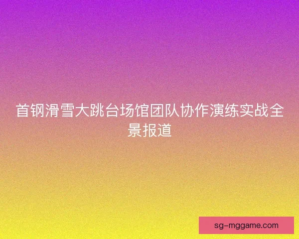 首钢滑雪大跳台场馆团队协作演练实战全景报道