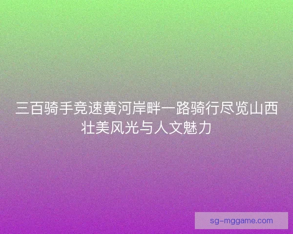 三百骑手竞速黄河岸畔一路骑行尽览山西壮美风光与人文魅力